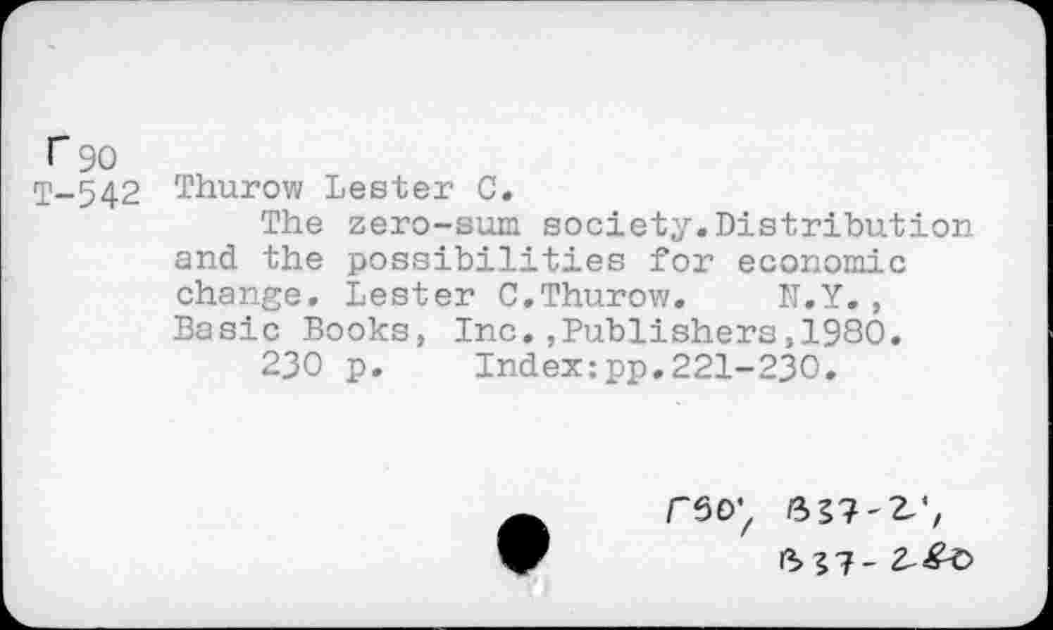 ﻿r 90
T-542 Thurow Lester C.
The zero-sum society.Distribution and the possibilities for economic change. Lester C.Thurow. N.Y., Basic Books, Inc.,Publishers,1980.
230 p. Index:pp.221-230.
r60’z 6 27-2,', 6 27-